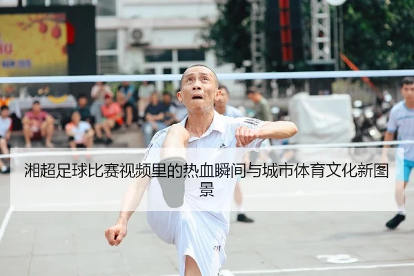 湘超足球比赛视频里的热血瞬间与城市体育文化新图景