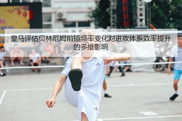 皇马评估贝林厄姆前插频率变化对进攻体系效率提升的多维影响